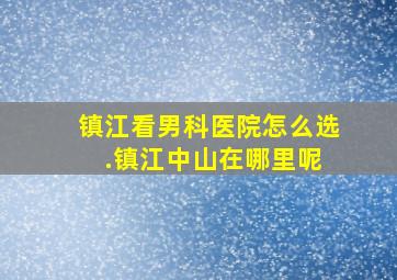 镇江看男科医院怎么选 .镇江中山在哪里呢